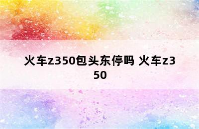 火车z350包头东停吗 火车z350